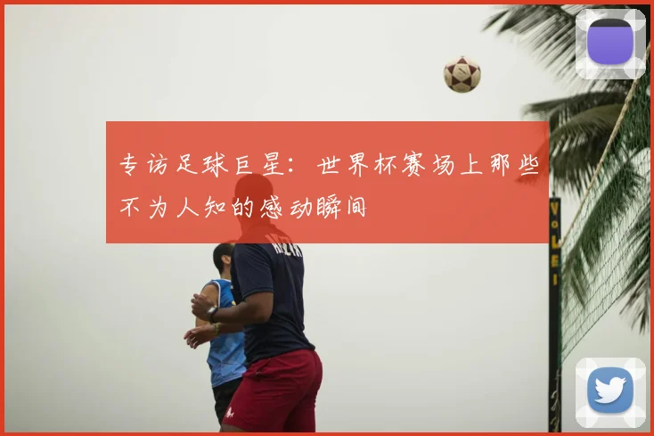 专访足球巨星:世界杯赛场上那些不为人知的感动瞬间