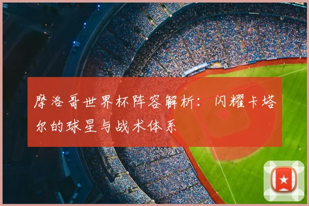 摩洛哥世界杯阵容解析：闪耀卡塔尔的球星与战术体系