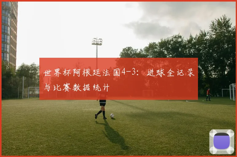 世界杯阿根廷法国4-3：进球全记录与比赛数据统计