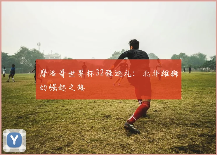 摩洛哥世界杯32强巡礼：北非雄狮的崛起之路