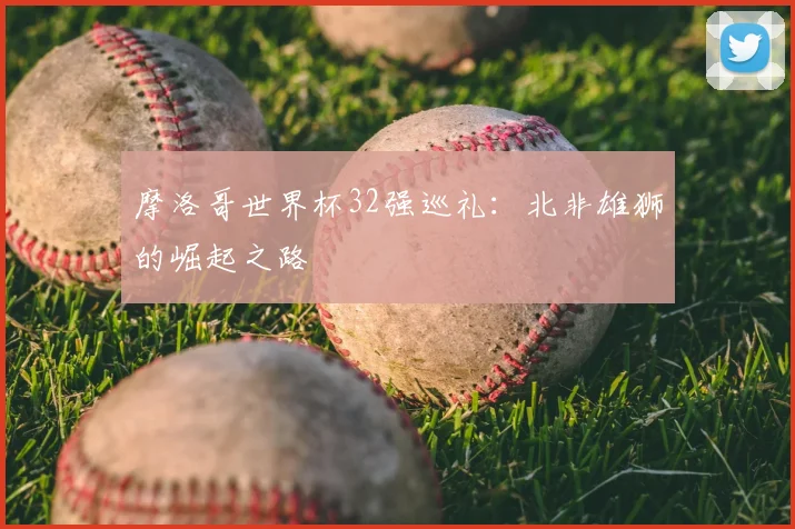 摩洛哥世界杯32强巡礼：北非雄狮的崛起之路