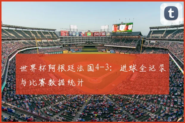 世界杯阿根廷法国4-3：进球全记录与比赛数据统计