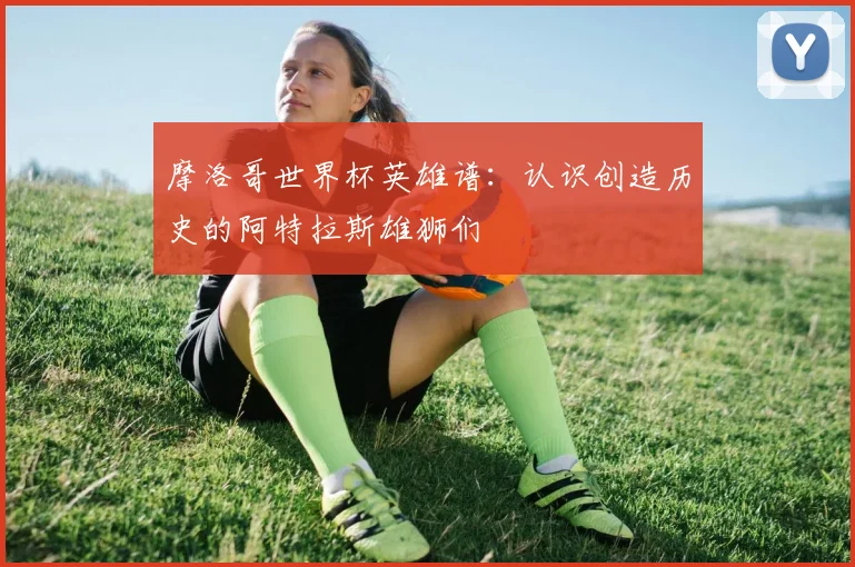 摩洛哥世界杯英雄谱：认识创造历史的阿特拉斯雄狮们