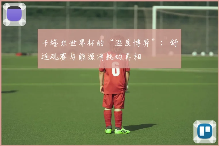 卡塔尔世界杯的“温度博弈”：舒适观赛与能源消耗的真相