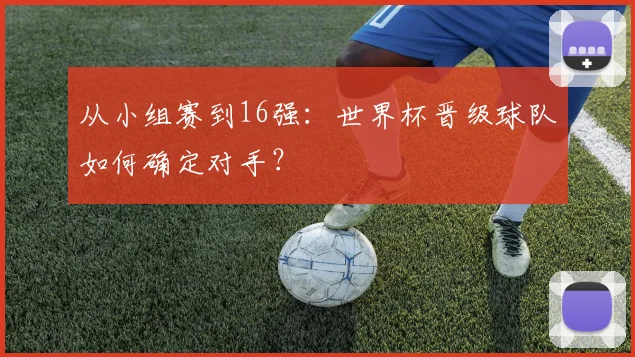 从小组赛到16强:世界杯晋级球队如何确定对手?