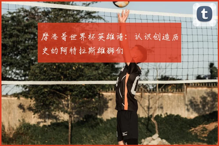 摩洛哥世界杯英雄谱：认识创造历史的阿特拉斯雄狮们