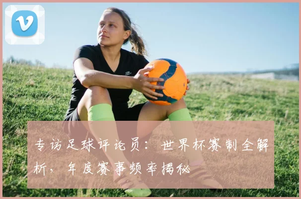 专访足球评论员:世界杯赛制全解析,年度赛事频率揭秘