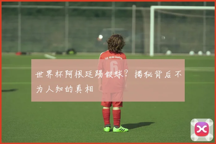 世界杯阿根廷踢假球？揭秘背后不为人知的真相