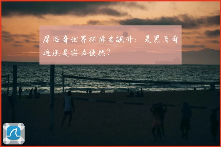 摩洛哥世界杯排名飙升，是黑马奇迹还是实力使然？
