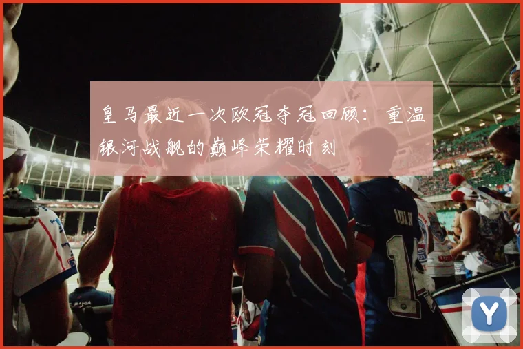 皇马最近一次欧冠夺冠回顾：重温银河战舰的巅峰荣耀时刻