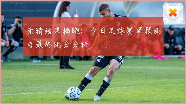 竞猜结果揭晓:今日足球赛事预测与最终比分分析