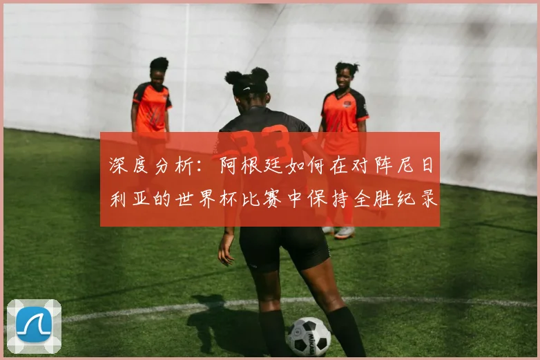 深度分析：阿根廷如何在对阵尼日利亚的世界杯比赛中保持全胜纪录？