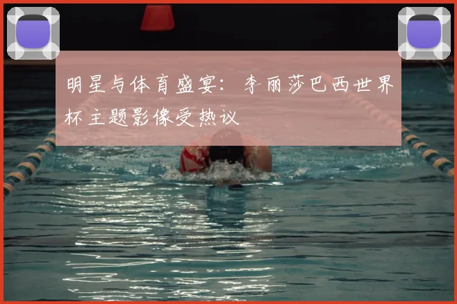 明星与体育盛宴：李丽莎巴西世界杯主题影像受热议