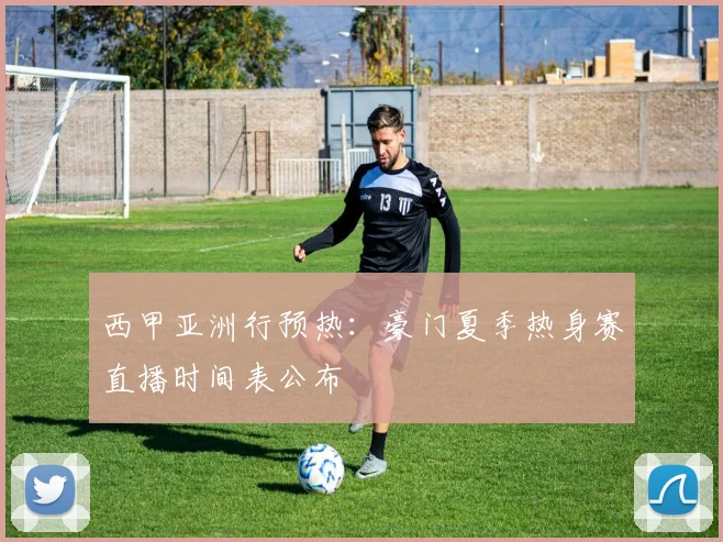 西甲亚洲行预热：豪门夏季热身赛直播时间表公布