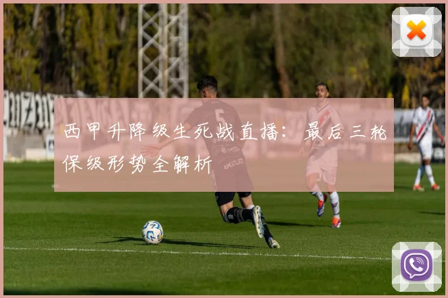 西甲升降级生死战直播：最后三轮保级形势全解析