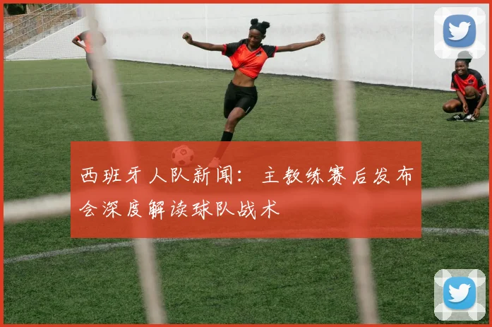 西班牙人队新闻:主教练赛后发布会深度解读球队战术