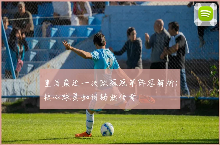 皇马最近一次欧冠冠军阵容解析：核心球员如何铸就传奇