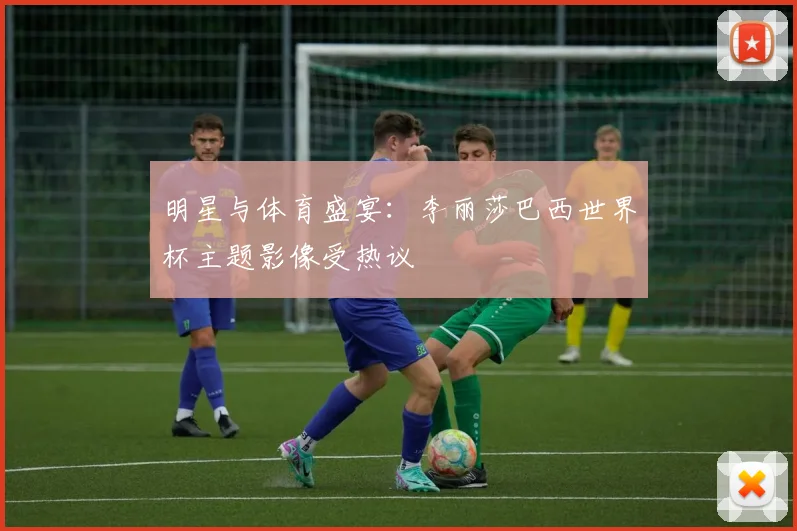 明星与体育盛宴：李丽莎巴西世界杯主题影像受热议