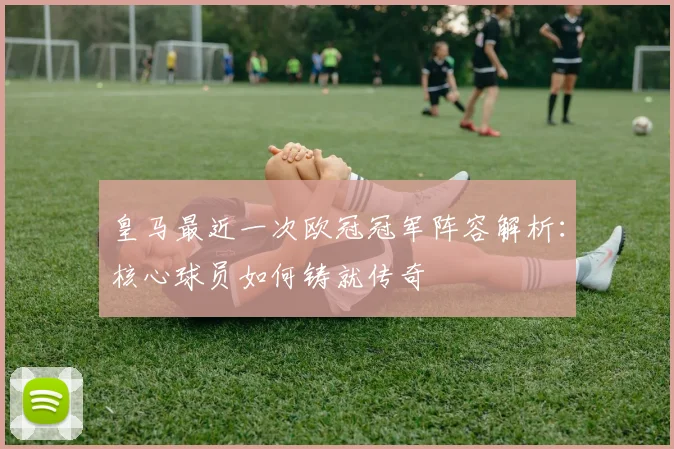 皇马最近一次欧冠冠军阵容解析：核心球员如何铸就传奇