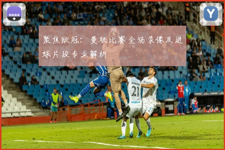聚焦欧冠：曼联比赛全场录像及进球片段专业解析